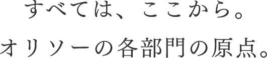 すべては、ここから。オリソーの各部門の原点。