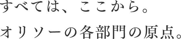 すべては、ここから。オリソーの各部門の原点。