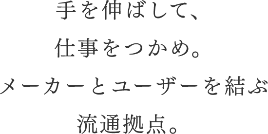 手を伸ばして、仕事をつかめ。メーカーとユーザーを結ぶ流通拠点。