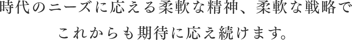 時代のニーズに応える柔軟な精神、柔軟な戦略でこれからも期待に応え続けます。