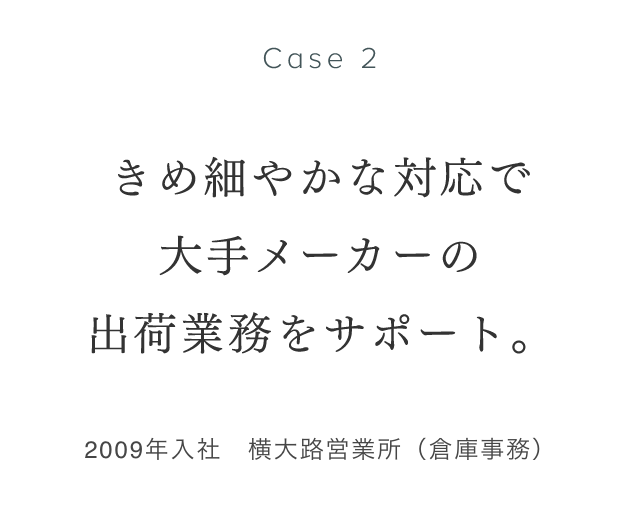 Case 2 きめ細やかな対応で大手メーカーの出荷業務をサポート 2009年入社　横大路営業所（倉庫事務） 熊谷莉沙