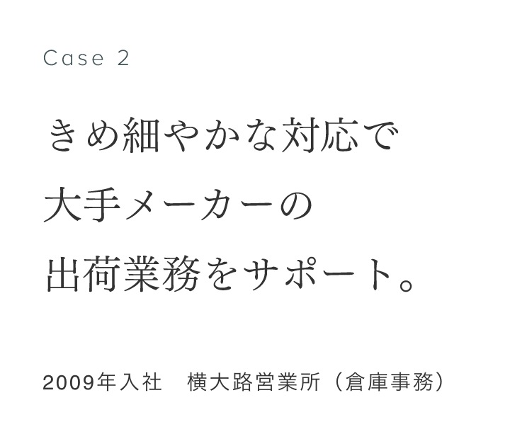 Case 2 きめ細やかな対応で大手メーカーの出荷業務をサポート 2009年入社　横大路営業所（倉庫事務） 熊谷莉沙