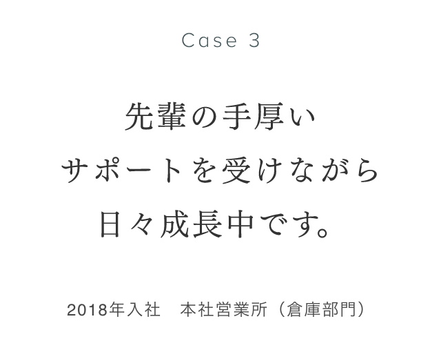 Case 3 先輩の手厚いサポートを受けながら日々成長中です。 2018年入社　本社営業所（倉庫部門） 眞清水康弘