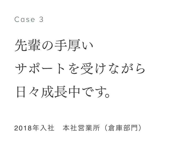 Case 3 先輩の手厚いサポートを受けながら日々成長中です。 2018年入社　本社営業所（倉庫部門） 眞清水康弘