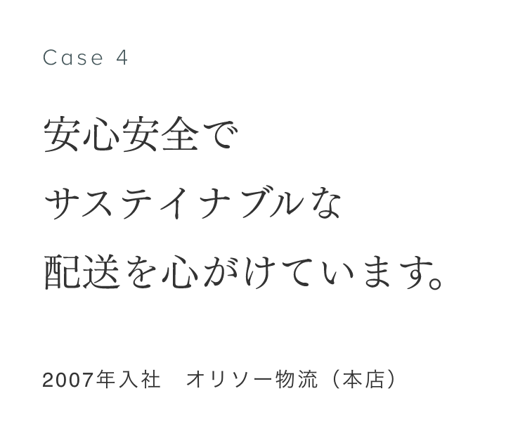 Case 4 安心安全でサステイナブルな配送を心がけています。 2007年入社　オリソー物流（本店） 新﨑良太