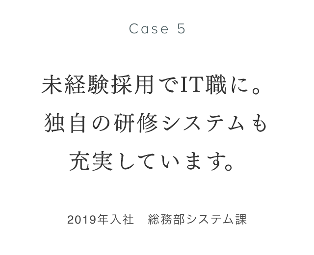 Case 5 未経験採用でIT職に。独自の研修システムも充実しています。 2019年入社　総務部システム課 井之口涼子