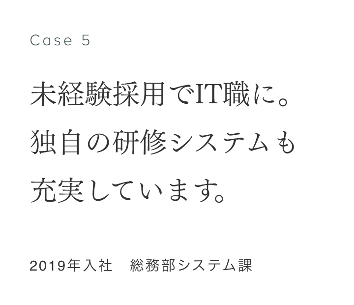 Case 6 未経験採用でIT職に。独自の研修システムも充実しています。 2019年入社　総務部システム課 井之口涼子