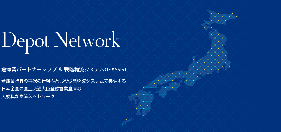 Depot Network 倉庫業パートナーシップ ＆ 戦略物流システム O・ASSIST 倉庫業特有の再保の仕組みと、SAAS型物流システムで実現する日本全国の国土交通大臣登録営業倉庫の大規模な物流ネットワーク