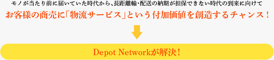 モノが当たり前に届いていた時代から、長距離輸・配送の納期が担保できない時代の到来に向けて お客様の商売に「物流サービス」という付加価値を創造するチャンス !→Depot Networkが解決！